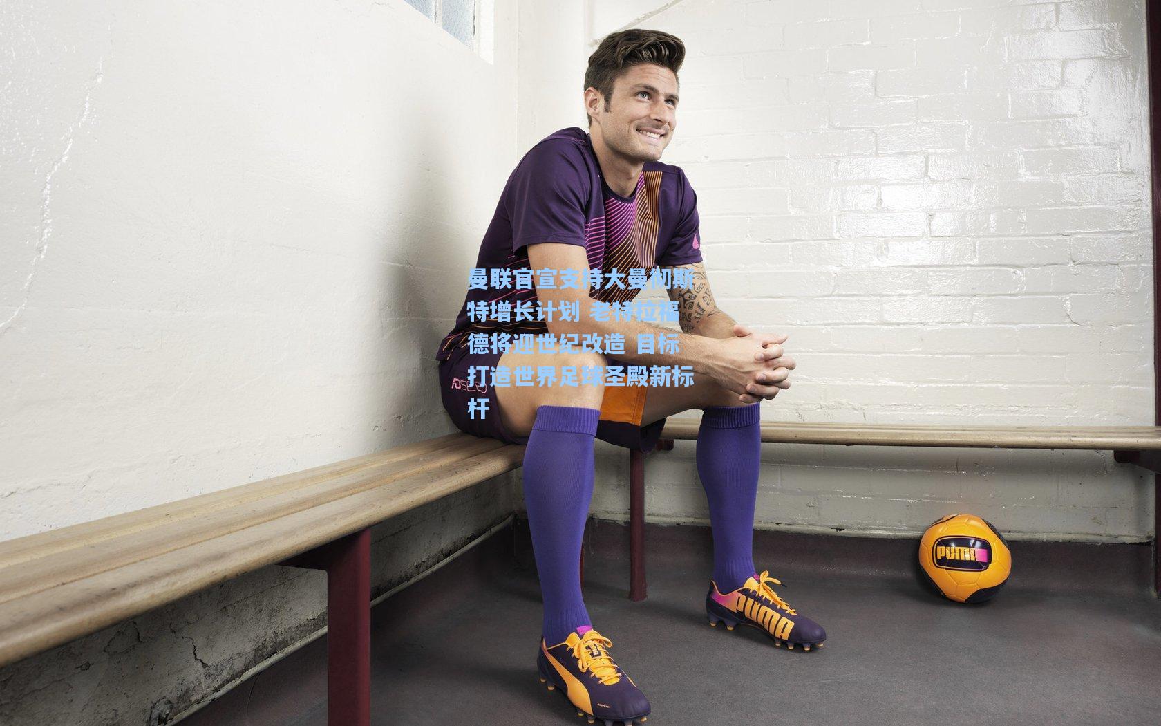 曼联官宣支持大曼彻斯特增长计划 老特拉福德将迎世纪改造 目标打造世界足球圣殿新标杆