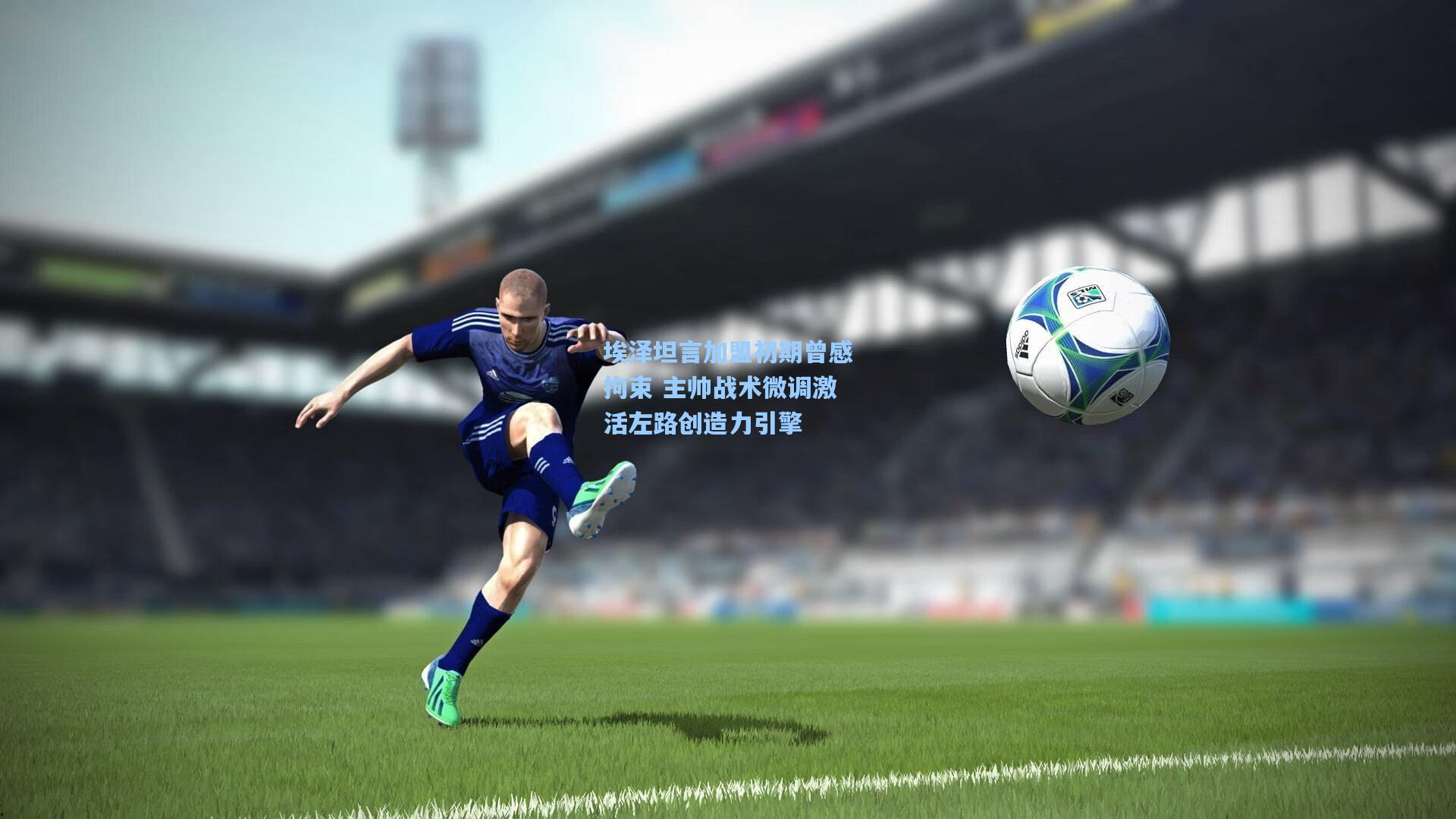 埃泽坦言加盟初期曾感拘束 主帅战术微调激活左路创造力引擎