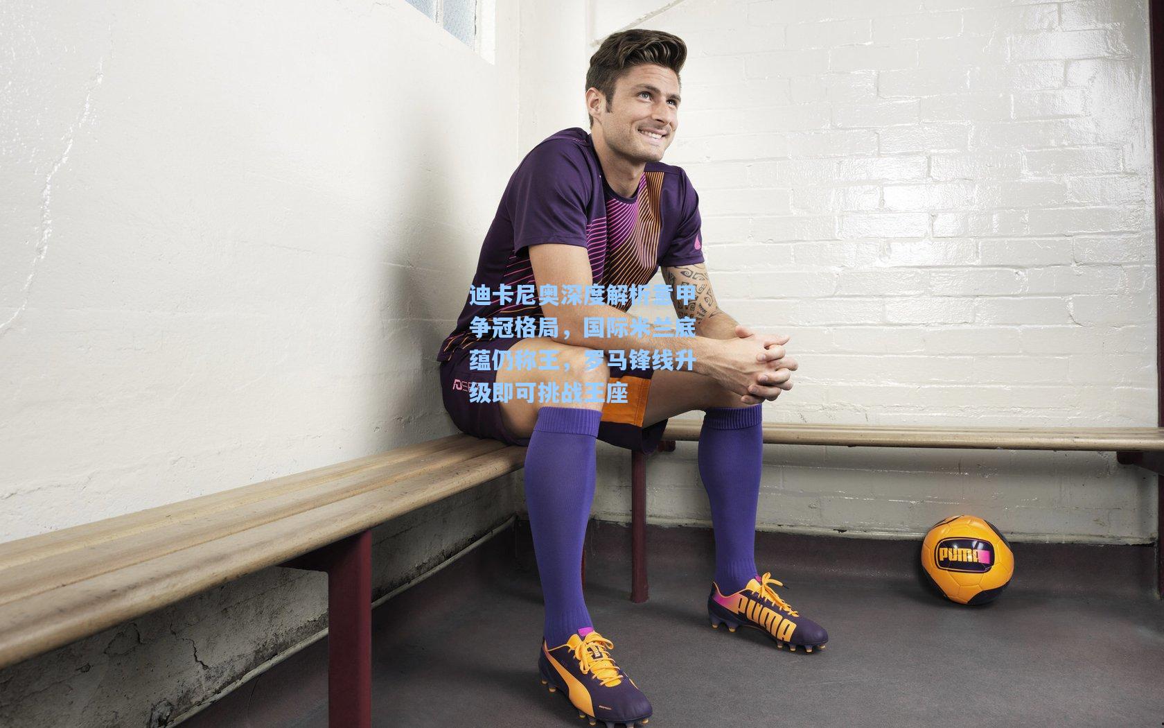 迪卡尼奥深度解析意甲争冠格局，国际米兰底蕴仍称王，罗马锋线升级即可挑战王座