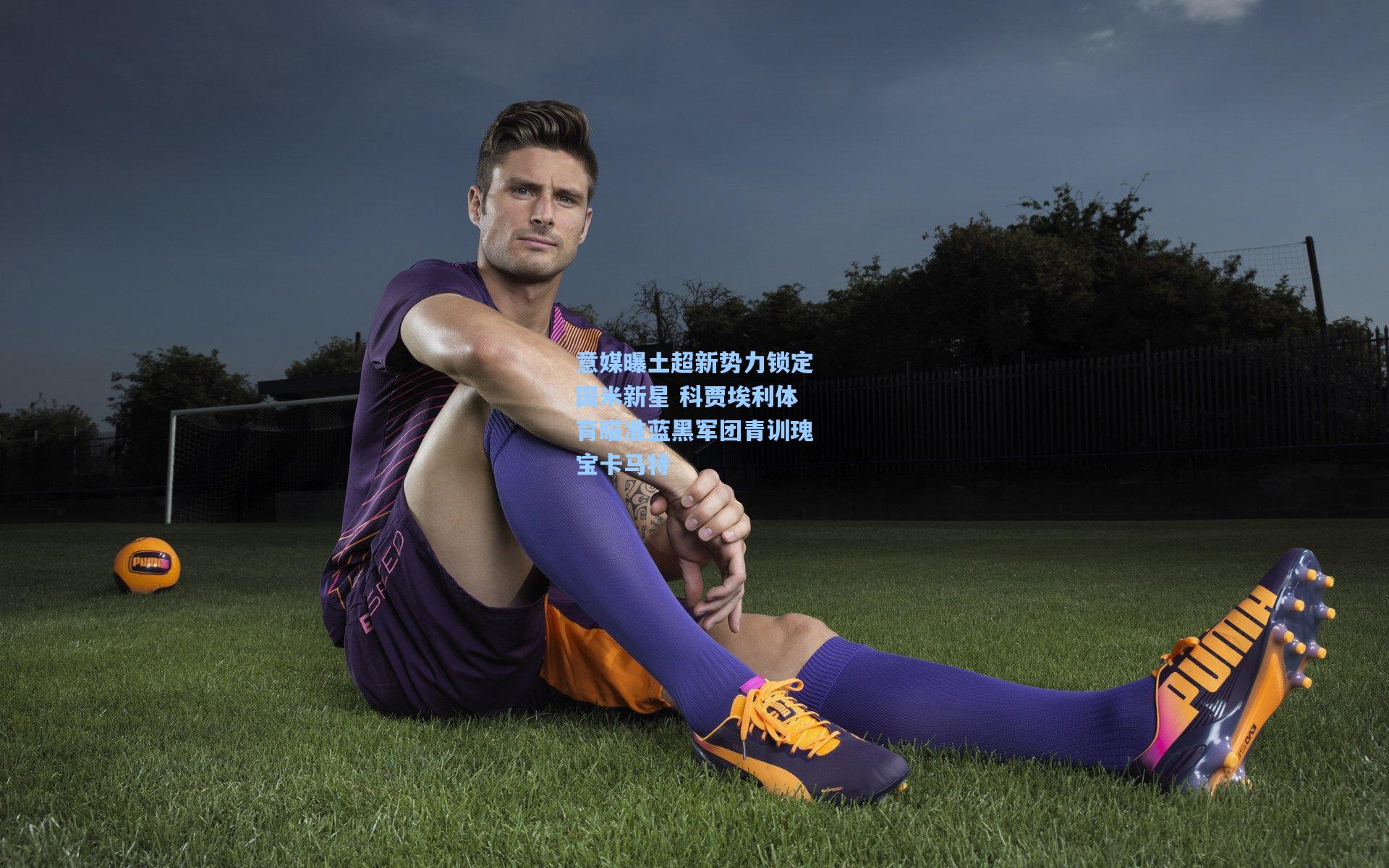 意媒曝土超新势力锁定国米新星 科贾埃利体育瞄准蓝黑军团青训瑰宝卡马特